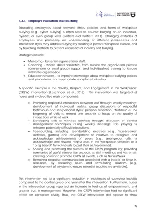 76
6.3.1 Employee education and coaching
Educating employees about relevant ethics, policies, and forms of workplace
bullying (e.g., cyber bullying) is often used to counter bullying on an individual,
dyadic, or even group level (Bartlett and Bartlett, 2011). Changing attitudes of
employees and promoting an understanding of different perspectives and
interaction styles may address bullying by creating a positive workplace culture, and
by teaching methods to prevent escalation of incivility and bullying.
Strategies include:
• Mentoring - by senior organisational staff;
• Coaching - where skilled ‘coaches’ from outside the organisation provide
(one-on-one or small group) support and individualised training to leaders
within the organisation;
• Education sessions – to improve knowledge about workplace bullying policies
and procedures, and appropriate workplace behaviour.
A specific example is the “Civility, Respect, and Engagement in the Workplace”
(CREW) intervention (Laschinger et al., 2012). This intervention was targeted at
nurses and involved five main components:
• Promoting respectful interactions between staff through: weekly meetings;
development of individual toolkits; group discussions of respectful
behaviours and interpersonal styles; personal reflection; “huddles” at the
beginning of shifts to remind one another to focus on the quality of
interactions while at work.
• Developing skills to manage conflicts through: discussion of conflict
management techniques during weekly meetings; role playing to
rehearse potentially difficult interactions.
• Teambuilding, including: teambuilding exercises (e.g., “ice-breaker”
activities, games); and development of initiatives to recognize and
acknowledge achievements of peers (e.g., anonymous gifts to
acknowledge and reward helpful acts in the workplace, creation of a
“brag board” for individuals to post their achievements).
• Sharing and promoting the success of the CREW program, by: providing
summaries of useful intervention aspects at staff meetings and via email;
creating posters to promote CREW at events, such as Nurses Week.
• Removing negative communication associated with a lack of, or flaws in,
resources, by discussing issues and formulating solutions (e.g.,
development of a system to ensure essential supplies are available).
This intervention led to a significant reduction in incidences of supervisor incivility
compared to the control group one year after the intervention. Furthermore, nurses
in the intervention group reported an increase in feelings of empowerment, and
greater trust in management. However, the CREW intervention had no significant
effect on co-worker civility. Thus, the CREW intervention did appear to show
 