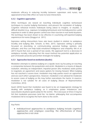 77
moderate efficacy in reducing incivility between supervisors and nurses, but
appeared to have little effect on nurse to nurse interactions.
6.3.2 Cognitive approaches
Other techniques are based on teaching individuals cognitive behavioural
techniques to counter bullying themselves, and prevent the escalation of bullying.
Cognitive rehearsal involves individuals being asked to imagine, or visualise, a
difficult situation (e.g., exposure to bullying behaviours) and mentally practice useful
responses in order to allow greater control over their reaction in real world situations.
This technique has been shown to be effective in countering self-reported bullying
experiences for nurses (Stagg,et al. 2011).
Expressive writing interventions have also been studied in relation to workplace
incivility and bullying (Kirk, Schutte, & Hine, 2011). Expressive writing is primarily
focussed on describing, or communicating, personal feelings, opinions, and
attitudes, and thus can help build emotional intelligence and empathy. Kirk et al.
(2011) found that over a period of two weeks, this approach led to a decrease in
workplace incivility, indicating that this novel method has potential application as
part of broader proactive prevention strategies for bullying.
6.3.3 Approaches based on mediation (dyadic)
Mediation attempts to address bullying on a dyadic level, by focussing on reaching
a compromise between the perpetrator and victim. Mediation is a means of dispute
resolution, whereby an independent, impartial person (the mediator) assists parties
to negotiate an agreement and assess options for moving forward. When bullying
has not reached a severe level, mediation may help parties reach an agreement
and see each other’s perspectives. However, mediation is not advised for moderate
to severe cases of bullying as this may further exacerbate the harms. In essence,
mediation is not suitable for all cases of bullying (House of Representatives
Committee, 2012).
Saam (2010) found that mediation was found to be an inappropriate strategy for
dealing with workplace bullying, as it emphasises power imbalances and
exacerbates situations (particularly for the victim). This is because at times it may be
felt that mediation processes (and the ‘no blame’ philosophy that accompanies
mediation) fail to recognise the harm done to the victim.
Key Points
• Individual-level approaches to workplace bullying include cognitive
approaches and employee coaching. The effectiveness of these
approaches is not clear.
 