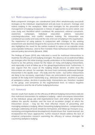 78
6.4 Multi-component approaches
Multi-component strategies use coordinated (and often simultaneously executed)
strategies at the individual, organisational and job level, to prevent, manage and
redress bullying in the workplace. While most strategies for the prevention and
management of bullying incorporate a mixture of approaches to some extent, one
case study was identified which combined risk assessment, external consultants,
awareness campaigns, individual education, policies, executive
coaching/education, and conflict resolution training. This intervention was
considered successful and reduced the rate and cost of bullying in the organisation.
The importance of using policies in conjunction with changes to the working
environment was deemed integral to the success of the intervention. This case study
also highlighted the need for the parties involved to agree on acceptable versus
unacceptable behaviour, and to then translate these behavioural standards to the
relevant policy documents (Beswick, 2006).
The findings of Saam (2010) also indicated a need for multi-level interventions to
maximise the efficacy of anti-bullying strategies. The absence of co-ordinated follow
up strategies after the initial strategy (usually undertaken at the individual level) was
found to be the primary reason for the failure of many anti-bullying interventions,
and especially a lack of follow up at the group/organisational level. Furthermore, it
was argued that the cause of the bullying should dictate at what level the
interventions are aimed. For example, the level most commonly addressed through
intervention is the dyadic level – the bully and the victim – but further interventions
are likely to be necessary, especially if there are antecedents and consequences
outside of the bully-victim relationship (e.g., distressed observers, declines in quality
of workplace culture, declines in productivity). Interventions are, therefore, needed
at the group, and sometimes at the organisational level, to reduce negative
consequences and the risk of further bullying behaviour.
6.5 Summary
Overall, results from studies on the efficacy of different bullying interventions indicate
that multi-level interventions for workplace bullying – which encompass intervention
at the individual, group, job and organisational level, and which also attempt to
address the specific situation, and the level of escalation (stage) at which the
intervention occurs – may be the most effective means of preventing and
managing workplace bullying. When formulating bullying initiatives, complementary
strategies addressing all levels should be formulated, and follow-up measures (e.g.,
monitoring and organisational development) should ensure that ‘lesson learned’ are
incorporated into future approaches. Further research should address the lack of
empirical comparative research examining the efficacy of various strategies for
countering workplace bullying.
 