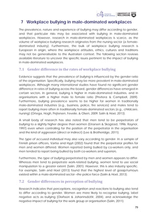79
7 Workplace bullying in male-dominated workplaces
The prevalence, nature and experience of bullying may differ according to gender,
and that particular risks may be associated with bullying in male-dominated
workplaces. However, research in male-dominated workplaces is scarce, as the
volume of workplace bullying research originates from the nursing sector (a female-
dominated industry). Furthermore, the bulk of workplace bullying research is
European in origin, where the workplace attitudes, ethics, cultures and traditions
may not be generalisable to the Australian context. The following section reviews
available literature to uncover the specific issues pertinent to the impact of bullying
in male-dominated workplaces.
7.1 Gender difference in the rates of workplace bullying
Evidence suggests that the prevalence of bullying is influenced by the gender ratio
of the organisation. Specifically, bullying may be more prevalent in male-dominated
workplaces. Although many international studies have found no significant gender
difference in rates of bullying across the board, gender differences have emerged in
certain sectors. In general, bullying is higher in male-dominated industries, and in
organisations with a higher male to female ratio (Privitera & Campbell, 2009).
Furthermore, bullying prevalence seems to be higher for women in traditionally
male-dominated industries (e.g., business, police, fire services) and males tend to
report bullying more often in traditionally female-dominated sectors (e.g., childcare,
nursing) (Ortega, Hogh, Pejtersen, Feveile, & Olsen, 2009; Salin & Hoel, 2013).
A small body of research has also noted that men tend to be perpetrators of
bullying to a slightly higher degree than women (Einarsen & Skogstad, 1996; Raynor,
1997) even when controlling for the position of the perpetrator in the organisation
and the kind of aggression (direct or indirect) (Lee & Brotheridge, 2011).
The type of accused individual may also vary according to gender. In a sample of
Finnish prison officers, Vartia and Hyyti (2002) found that the perpetrator profiles for
men and women differed. Women reported being bullied by co-workers only, and
men tended to report being bullied by both co-workers and superiors.
Furthermore, the type of bullying perpetrated by men and women appears to differ.
Whereas men tend to perpetrate work-related bullying, women tend to use social
manipulation to a greater extent (Salin, 2001). However, this is also industry specific.
For example, Salin and Hoel (2013) found that the highest level of gossip/rumours
existed within a male-dominated sector –the police force (Salin & Hoel, 2013).
7.2 Gender differences in perception of bullying
Research indicates that perceptions, recognition and reactions to bullying also tend
to differ according to gender. Women are more likely to recognise bullying, label
negative acts as bullying (Olafsson & Johannsdottir, 2004), and acknowledge the
negative impact of bullying for the work group or organisation (Salin, 2011).
 