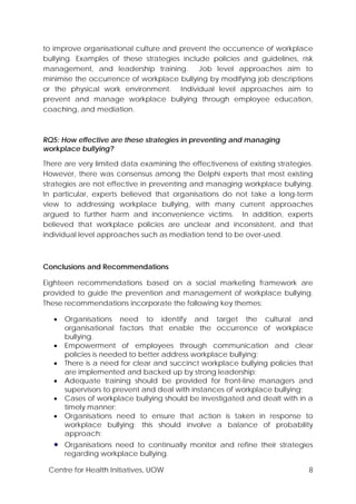 Centre for Health Initiatives, UOW 8
to improve organisational culture and prevent the occurrence of workplace
bullying. Examples of these strategies include policies and guidelines, risk
management, and leadership training. Job level approaches aim to
minimise the occurrence of workplace bullying by modifying job descriptions
or the physical work environment. Individual level approaches aim to
prevent and manage workplace bullying through employee education,
coaching, and mediation.
RQ5: How effective are these strategies in preventing and managing
workplace bullying?
There are very limited data examining the effectiveness of existing strategies.
However, there was consensus among the Delphi experts that most existing
strategies are not effective in preventing and managing workplace bullying.
In particular, experts believed that organisations do not take a long-term
view to addressing workplace bullying, with many current approaches
argued to further harm and inconvenience victims. In addition, experts
believed that workplace policies are unclear and inconsistent, and that
individual level approaches such as mediation tend to be over-used.
Conclusions and Recommendations
Eighteen recommendations based on a social marketing framework are
provided to guide the prevention and management of workplace bullying.
These recommendations incorporate the following key themes:
• Organisations need to identify and target the cultural and
organisational factors that enable the occurrence of workplace
bullying.
• Empowerment of employees through communication and clear
policies is needed to better address workplace bullying;
• There is a need for clear and succinct workplace bullying policies that
are implemented and backed up by strong leadership;
• Adequate training should be provided for front-line managers and
supervisors to prevent and deal with instances of workplace bullying;
• Cases of workplace bullying should be investigated and dealt with in a
timely manner;
• Organisations need to ensure that action is taken in response to
workplace bullying; this should involve a balance of probability
approach;
• Organisations need to continually monitor and refine their strategies
regarding workplace bullying.
 