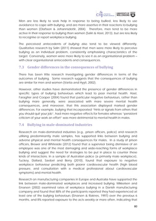 80
Men are less likely to seek help in response to being bullied, less likely to use
avoidance to cope with bullying, and are more assertive in their reactions to bullying
than women (Olafsson & Johannsdottir, 2004). Therefore, men tend to be more
active in their response to bullying than women (Salin & Hoel, 2013), but are less likely
to recognise or report workplace bullying.
The perceived antecedents of bullying also tend to be viewed differently.
Qualitative research by Salin (2011) showed that men were more likely to perceive
bullying as an individual problem, consistently emphasising characteristics of the
target. Conversely, women were more likely to see it as an organisational problem –
with clear organisational antecedents and consequences.
7.3 Gender differences in the consequences of bullying
There has been little research investigating gender differences in terms of the
outcomes of bullying. Some research suggests that the consequences of bullying
are similar for men and women (Vartia and Hyyti, 2002).
However, other studies have demonstrated the presence of gender differences in
specific types of bullying behaviours which lead to poor mental health. Hoel,
Faragher and Cooper (2004) found that particular negative behaviours, rather than
bullying more generally, were associated with more severe mental health
consequences, and moreover, that this association displayed marked gender
differences. For example, bullying that incorporated “hints or signals from others that
you should quit your job”, had more negative effects for females whereas “persistent
criticism of your work an effort” was more detrimental to mental health in males.
7.4 Bullying in male-dominated industries
Research on male-dominated industries (e.g., prison officers, police) and research
utilising predominantly male samples, has supported links between bullying and
adverse physical and mental health consequences for males. In a study of prison
officers, Brewer and Whiteside (2012) found that a supervisor being dismissive of an
employee was one of the most damaging and wide-reaching forms of workplace
bullying and suggest the need for strategies to be put in place to counter these
kinds of interactions. In a sample of Australian police (a primarily male workplace),
Tuckey, Dollard, Saebel and Berry (2010), found that exposure to negative
workplace behaviour predicting both poorer cardiovascular health (high blood
pressure, and consultation with a medical professional about cardiovascular
symptoms) and mental health.
Research on manufacturing companies in Europe and Australia have supported the
link between male-dominated workplaces and increased bullying. Mikkelsen and
Einarsen (2002) examined rates of workplace bullying in a Danish manufacturing
company and found that 88% of the participants reported they had experienced at
least one of the bullying behaviours (Einarsen & Raknes, 1997) over the previous 6
months, and 8% reported exposure to the acts weekly or more often, indicating that
 