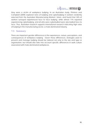81
they were a victim of workplace bullying. In an Australian study, Privitera and
Campbell (2009) explored rates of bullying and cyberbullying in workers randomly
selected from the Australian Manufacturing Workers’ Union, and found that 34% of
workers surveyed experienced face to face bullying, while almost 11% reported
experiencing cyberbullying, and all who were cyberbullied were also bullied face to
face. Thus, Australian research supports international research indicating high rates
of bullying in the manufacturing sector, a male-dominated industry.
7.5 Summary
There are important gender differences in the experiences, nature, perceptions, and
consequences of workplace bullying. Given these differences, strategies used to
prevent and manage bullying should be tailored not only to the size and type or
organisation, but should also take into account specific differences in work culture
associated with male-dominated workplaces.
 
