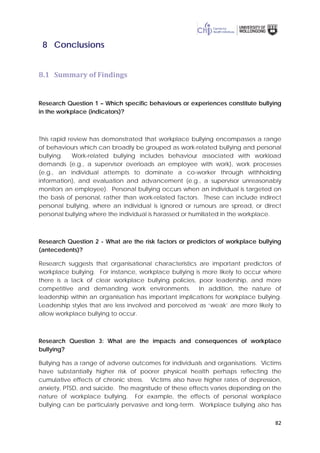 82
8 Conclusions
8.1 Summary of Findings
Research Question 1 – Which specific behaviours or experiences constitute bullying
in the workplace (indicators)?
This rapid review has demonstrated that workplace bullying encompasses a range
of behaviours which can broadly be grouped as work-related bullying and personal
bullying. Work-related bullying includes behaviour associated with workload
demands (e.g., a supervisor overloads an employee with work), work processes
(e.g., an individual attempts to dominate a co-worker through withholding
information), and evaluation and advancement (e.g., a supervisor unreasonably
monitors an employee). Personal bullying occurs when an individual is targeted on
the basis of personal, rather than work-related factors. These can include indirect
personal bullying, where an individual is ignored or rumours are spread, or direct
personal bullying where the individual is harassed or humiliated in the workplace.
Research Question 2 - What are the risk factors or predictors of workplace bullying
(antecedents)?
Research suggests that organisational characteristics are important predictors of
workplace bullying. For instance, workplace bullying is more likely to occur where
there is a lack of clear workplace bullying policies, poor leadership, and more
competitive and demanding work environments. In addition, the nature of
leadership within an organisation has important implications for workplace bullying.
Leadership styles that are less involved and perceived as ‘weak’ are more likely to
allow workplace bullying to occur.
Research Question 3: What are the impacts and consequences of workplace
bullying?
Bullying has a range of adverse outcomes for individuals and organisations. Victims
have substantially higher risk of poorer physical health perhaps reflecting the
cumulative effects of chronic stress. Victims also have higher rates of depression,
anxiety, PTSD, and suicide. The magnitude of these effects varies depending on the
nature of workplace bullying. For example, the effects of personal workplace
bullying can be particularly pervasive and long-term. Workplace bullying also has
 