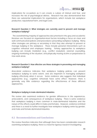 83
implications for co-workers as it can create a culture of mistrust and fear, and
increases the risk of psychological distress. Research has also demonstrated that
there are substantial implications for organisations, which include lost workplace
productive, reputational harm, and legal costs.
Research Question 4: What strategies are currently used to prevent and manage
workplace bullying?
The overwhelming majority of approaches documented in the grey and academic
literature are focused on organisation-level factors including a focus on clear and
well-communicated policies and procedures surrounding workplace bullying. Many
other strategies are primary or secondary in that they also attempt to prevent or
manage bullying in the workplace. These include personal interventions such as
cognitive rehearsal and employee training. Tertiary approaches to workplace
bullying can include mediation (e.g., conflict resolution), external counselling,
ongoing monitoring of the situation, and physically moving victims or perpetrators to
new work areas.
Research Question 5: How effective are these strategies in preventing and managing
workplace bullying?
Anecdotal evidence indicates that workplace bullying policies can prevent
workplace bullying to some extent, and are important in managing workplace
bullying effectively when it occurs. Some evidence also suggests that individual
approaches (e.g., cognitive rehearsal) have some effect. However, there is
generally very little evidence regarding the effectiveness of these different
approaches.
Workplace bullying in male-dominated industries
This review also examined evidence for gender differences in the experiences,
antecedents, and consequences of workplace bullying. There is some evidence
that workplace bullying is more common in male-dominated industries and the
nature of the effects could differ in males and females. However, evidence is limited
and there is a need to further investigate how workplace bullying varies by gender,
and male and female dominated industries.
8.2 Recommendations and Conclusions
This review therefore indicates that although there has been considerable research
examining workplace bullying, there is a need for rigorous research investigating:
 