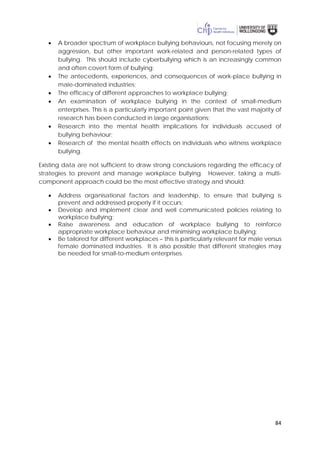 84
• A broader spectrum of workplace bullying behaviours, not focusing merely on
aggression, but other important work-related and person-related types of
bullying. This should include cyberbullying which is an increasingly common
and often covert form of bullying;
• The antecedents, experiences, and consequences of work-place bullying in
male-dominated industries;
• The efficacy of different approaches to workplace bullying;
• An examination of workplace bullying in the context of small-medium
enterprises. This is a particularly important point given that the vast majority of
research has been conducted in large organisations;
• Research into the mental health implications for individuals accused of
bullying behaviour;
• Research of the mental health effects on individuals who witness workplace
bullying.
Existing data are not sufficient to draw strong conclusions regarding the efficacy of
strategies to prevent and manage workplace bullying. However, taking a multi-
component approach could be the most effective strategy and should:
• Address organisational factors and leadership, to ensure that bullying is
prevent and addressed properly if it occurs;
• Develop and implement clear and well communicated policies relating to
workplace bullying;
• Raise awareness and education of workplace bullying to reinforce
appropriate workplace behaviour and minimising workplace bullying;
• Be tailored for different workplaces – this is particularly relevant for male versus
female dominated industries. It is also possible that different strategies may
be needed for small-to-medium enterprises.
 
