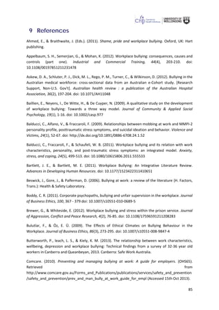 85
9 References
Ahmed, E., & Braithwaite, J. (Eds.). (2011). Shame, pride and workplace bullying. Oxford, UK: Hart
publishing.
Appelbaum, S. H., Semerjian, G., & Mohan, K. (2012). Workplace bullying: consequences, causes and
controls (part one). Industrial and Commercial Training, 44(4), 203-210. doi:
10.1108/00197851211231478
Askew, D. A., Schluter, P. J., Dick, M. L., Rego, P. M., Turner, C., & Wilkinson, D. (2012). Bullying in the
Australian medical workforce: cross-sectional data from an Australian e-Cohort study. [Research
Support, Non-U.S. Gov't]. Australian health review : a publication of the Australian Hospital
Association, 36(2), 197-204. doi: 10.1071/AH11048
Baillien, E., Neyens, I., De Witte, H., & De Cuyper, N. (2009). A qualitative study on the development
of workplace bullying: Towards a three way model. Journal of Community & Applied Social
Psychology, 19(1), 1-16. doi: 10.1002/casp.977
Balducci, C., Alfano, V., & Fraccaroli, F. (2009). Relationships between mobbing at work and MMPI-2
personality profile, posttraumatic stress symptoms, and suicidal ideation and behavior. Violence and
Victims, 24(1), 52-67. doi: http://dx.doi.org/10.1891/0886-6708.24.1.52
Balducci, C., Fraccaroli, F., & Schaufeli, W. B. (2011). Workplace bullying and its relation with work
characteristics, personality, and post-traumatic stress symptoms: an integrated model. Anxiety,
stress, and coping, 24(5), 499-513. doi: 10.1080/10615806.2011.555533
Bartlett, J. E., & Bartlett, M. E. (2011). Workplace Bullying: An Integrative Literature Review.
Advances in Developing Human Resources. doi: 10.1177/1523422311410651
Beswick, J., Gore, J., & Palferman, D. (2006). Bullying at work: a review of the literature (H. Factors,
Trans.): Health & Safety Laboratory.
Boddy, C. R. (2011). Corporate psychopaths, bullying and unfair supervision in the workplace. Journal
of Business Ethics, 100, 367 - 379 doi: 10.1007/s10551-010-0689-5
Brewer, G., & Whiteside, E. (2012). Workplace bullying and stress within the prison service. Journal
of Aggression, Conflict and Peace Research, 4(2), 76-85. doi: 10.1108/17596591211208283
Bulutlar, F., & Öz, E. Ü. (2009). The Effects of Ethical Climates on Bullying Behaviour in the
Workplace. Journal of Business Ethics, 86(3), 273-295. doi: 10.1007/s10551-008-9847-4
Butterworth, P., leach, L. S., & Kiely, K. M. (2013). The relationship between work characteristics,
wellbeing, depression and workplace bullying: Technical findings from a survey of 32-36 year old
workers in Canberra and Queanbeyan, 2013. Canberra: Safe Work Australia.
Comcare. (2010). Preventing and managing bullying at work: A guide for employers. (OHS65).
Retrieved from
http://www.comcare.gov.au/Forms_and_Publications/publications/services/safety_and_prevention
/safety_and_prevention/prev_and_man_bully_at_work_guide_for_empl (Accessed 15th Oct 2013).
 