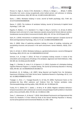 89
Persson, R., Hogh, A., Hansen, Å.-M., Nordander, C., Ohlsson, K., Balogh, I., . . . Ørbæk, P. (2009).
Personality trait scores among occupationally active bullied persons and witnesses to bullying.
Motivation and Emotion, 33(4), 387-399. doi: 10.1007/s11031-009-9132-6
Quine, L. (2001). Workplace bullying in nurses. Journal of health psychology, 6(1), 73-84. doi:
10.1177/135910530100600106
Rayner, C. (1997). The incidence of workplace bullying. Journal of Community & Applied Social
Psychology, 7, 199 - 208
Rugulies, R., Madsen, I. E. H., Hjarsbech, P. U., Hogh, A., Borg, V., Carneiro, I. G., & Aust, B. (2012).
Bullying at work and onset of a major depressive episode among Danish female eldercare workers.
Scandanavian Journal of Work, Environment & Health, 38(3), 218 - 227 doi: 10.5271/sjweh.3278
Saam, N. J. (2010). Interventions in workplace bullying: A multilevel approach. European Journal of
Work and Organizational Psychology, 19(1), 51-75. doi: 10.1080/13594320802651403
Salin, D. (2003). Ways of explaining workplace bullying: A review of enabling, motivating and
precipitating structures and processes in the work environment. Human Relations, 56(10), 1213 -
1232
Salin, D., & Hoel, H. (2013). Workplace bullying as a gendered phenomenon. Journal of Managerial
Psychology, 28(3), 235-251. doi: 10.1108/02683941311321187
Samnani, A.-K., & Singh, P. (2012). 20 Years of workplace bullying research: A review of the
antecedents and consequences of bullying in the workplace. Aggression and Violent Behavior, 17(6),
581-589. doi: 10.1016/j.avb.2012.08.004
Stagg, S. J., Sheridan, D., Jones, R. A., & Speroni, K. G. (2011). Evaluation of a Workplace Bullying
Cognitive Rehearsal Program in a Hospital Setting. The Journal of Continuing Education in Nursing,
42(9), 395-401. doi: 10.3928/00220124-20110823-22
Strandmark, M., & Hallberg, L.-M. (2007). Being Rejected and Expelled from the Workplace:
Experiences of Bullying in the Public Service Sector. Qualitative Research in Psychology, 4(1-2), 1-14.
doi: 10.1080/14780880701473359
Traweger, C., Kinzl, J. F., Traweger-Ravanelli, B., & Fiala, M. (2004). Psychosocial factors at the
workplace--do they affect substance use? Evidence from the Tyrolean workplace study.
Pharmacoepidemiology and drug safety, 13(6), 399-403. doi: 10.1002/pds.955
Tuckey, M. R., Dollard, M. F., Saebel, J., & Berry, N. M. (2010). Negative workplace behaviour:
temporal associations with cardiovascular outcomes and psychological health problems in Australian
police. Stress and Health, 26(5), 372-381. doi: 10.1002/smi.1306
Tynes, T., Johannessen, H., & Sterud, T. (2013). Work-Related Psychosocial and Organizational Risk
Factors for Headache: A 3-Year Follow-Up Study of the General Working Population in Norway.
Journal of Occupational and Environmental Medicine, 55, 1436 - 1442.
 