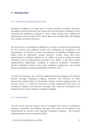 Centre for Health Initiatives, UOW 9
4 Introduction
4.1 Workplace Bullying in Australia
Workplace bullying is a major issue in many countries, including Australia.
Available research indicates that nearly half of all Australian employees have
experienced workplace bullying at some stage during their working life
(Butterworth, leach, & Kiely, 2013). These figures are comparable with findings
from Europe and North America.
The occurrence of workplace bullying has a range of important implications
for the mental and physical health and well-being of employees and
organisations. For instance, victims and witnesses of workplace bullying have
higher rates of depression, suicide ideation, chronic stress, and other
psychological conditions (Monks et al., 2009), as well as physical health
conditions such as hypertension (Kivimaki et al., 2003). It also has broader
organisational implications, leading to reduced employee motivation,
greater employee turnover rates, lower employee satisfaction, and overall
reduced workplace productivity (Bartlett & Bartlett, 2011).
A variety of strategies are currently implemented by workplaces to prevent
and/or manage workplace bullying. However, the efficacy of these
approaches, particularly in an Australian context, remains largely unclear. As
a result, there is a need for research to better understand the nature of
workplace bullying, and examine strategies that could be developed and
implemented to better address workplace bullying.
4.2 Project Aims
The aim of this research project was to investigate the nature of workplace
bullying in Australia, and identify strategies that could be developed and
implemented to prevent and manage workplace bullying. This involved
addressing five research questions (RQs):
 
