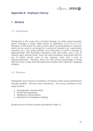 91
Appendix B. Employee Survey
1 Method
1.1 Participants
Participants in this study were recruited through an online panel provider,
which manages a large online panel of Australians (www.theoru.com).
Members of this panel are able to earn points by participating in research,
which are be used to exchange for a variety of rewards (e.g., supermarket
vouchers etc.). The panel provider was instructed to recruit a sample of
approximately 1500 Australian employees, with 55% males, and a mix of
industry types and job levels. There are some limitations associated with the
use of online panels, such as low response rates and a lack of
representativeness. However, there are also several advantages in being
able to recruit a large and heterogeneous sample which allows for subgroup
analyses.
1.2 Measures
Participants were invited to complete a 30 minute online survey administered
through Qualtrics. All data were anonymous. The survey consisted of four
major sections:
• Demographic characteristics
• Health and well-being
• Workplace Characteristics
• Experiences of workplace bullying.
Detail on each of these sections is provided in Table 12.
 
