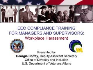 EEO COMPLIANCE TRAINING
FOR MANAGERS AND SUPERVISORS:
Workplace Harassment
Presented by
Georgia Coffey, Deputy Assistant Secretary
Office of Diversity and Inclusion
U.S. Department of Veterans Affairs

 