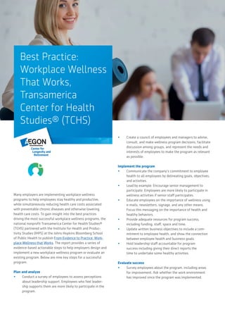 Best Practice:
Workplace Wellness
That Works,
Transamerica
Center for Health
Studies® (TCHS)
Many employers are implementing workplace wellness
programs to help employees stay healthy and productive,
while simultaneously reducing health care costs associated
with preventable chronic diseases and otherwise lowering
health care costs. To gain insight into the best practices
driving the most successful workplace wellness programs, the
national nonprofit Transamerica Center for Health Studies®
(TCHS) partnered with the Institute for Health and Produc-
tivity Studies (IHPS) at the Johns Hopkins Bloomberg School
of Public Health to publish From Evidence to Practice: Work-
place Wellness that Works. The report provides a series of
evidence-based actionable steps to help employers design and
implement a new workplace wellness program or evaluate an
existing program. Below are nine key steps for a successful
program:
Plan and analyze
•	 Conduct a survey of employees to assess perceptions
about leadership support. Employees who feel leader-
ship supports them are more likely to participate in the
program.
•	 Create a council of employees and managers to advise,
consult, and make wellness program decisions, facilitate
discussion among groups, and represent the needs and
interests of employees to make the program as relevant
as possible.
Implement the program
•	 Communicate the company’s commitment to employee
health to all employees by delineating goals, objectives,
and activities.
•	 Lead by example. Encourage senior management to
participate. Employees are more likely to participate in
wellness activities if senior staff participates.
•	 Educate employees on the importance of wellness using
e-mails, newsletters, signage, and any other means.
Focus this messaging on the importance of health and
healthy behaviors.
•	 Provide adequate resources for program success,
including funding, staff, space and time.
•	 Update written business objectives to include a com-
mitment to employee health, and show the connection
between employee health and business goals.
•	 Hold leadership staff accountable for program
success including giving their direct reports the
time to undertake some healthy activities.
Evaluate success
•	 Survey employees about the program, including areas
for improvement. Ask whether the work environment
has improved since the program was implemented.
 