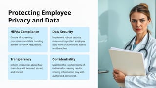 Protecting Employee
Privacy and Data
HIPAA Compliance
Ensure all screening
procedures and data handling
adhere to HIPAA regulations.
Data Security
Implement robust security
measures to protect employee
data from unauthorized access
and breaches.
Transparency
Inform employees about how
their data will be used, stored,
and shared.
Confidentiality
Maintain the confidentiality of
individual screening results,
sharing information only with
authorized personnel.
 