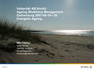 Vattenfall AB Nordic Ageing Workforce Management Gothenburg 2007-06-18—20 Energetic Ageing Nils Friberg Senior Adviser Vattenfall AB Nordic Human Resources [email_address] 