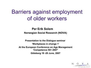 Barriers against employment of older workers Per Erik Solem  Norwegian Social Research (NOVA) Presentation to the Dialogue seminar  ‘ Workplaces in change 1’ At the European Conference on Age Management ‘Competence 50+ 2007’ Göteborg 18 -20 June, 2007 