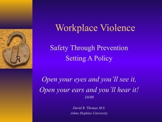 Workplace Violence
Safety Through Prevention
Setting A Policy
Open your eyes and you’ll see it,
Open your ears and you’ll hear it!
10/08
David R. Thomas M.S.
Johns Hopkins University

 