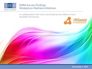 SHRM Survey Findings:
Workplace Wellness Initiatives

In collaboration with and commissioned by Alliance for a
Healthier Minnesota




                                                                            December 6, 2012
                                                       Workplace Wellness Initiatives ©SHRM 2012
                     In collaboration with and commissioned by Alliance for a Healthier Minnesota
 