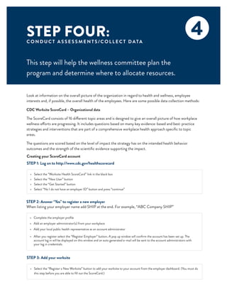 STEP FOUR:
C O N D U C T A S S E S S M E N T S /C O L L E C T D ATA
This step will help the wellness committee plan the
program and determine where to allocate resources.
4
Look at information on the overall picture of the organization in regard to health and wellness, employee
interests and, if possible, the overall health of the employees. Here are some possible data collection methods:
CDC Worksite ScoreCard – Organizational data
The ScoreCard consists of 16 different topic areas and is designed to give an overall picture of how workplace
wellness efforts are progressing. It includes questions based on many key evidence-based and best-practice
strategies and interventions that are part of a comprehensive workplace health approach specific to topic
areas.
The questions are scored based on the level of impact the strategy has on the intended health behavior
outcomes and the strength of the scientific evidence supporting the impact.
STEP 1: Log on to http://www.cdc.gov/healthscorecard
•	 Select the “Worksite Health ScoreCard” link in the black box
•	 Select the “New User” button
•	 Select the “Get Started” button
•	 Select “No I do not have an employer ID” button and press “continue”
Creating your ScoreCard account
STEP 2: Answer “Yes” to register a new employer
When listing your employer name add SHIP at the end. For example, “ABC Company SHIP”
•	 Complete the employer profile
•	 Add an employer administrator(s) from your workplace
•	 Add your local public health representative as an account administrator
•	 After you register select the “Register Employer” button. A pop up window will confirm the account has been set up. The
account log in will be displayed on this window and an auto generated e-mail will be sent to the account administrators with
your log in credentials.
STEP 3: Add your worksite
•	 Select the “Register a New Worksite” button to add your worksite to your account from the employer dashboard. (You must do
this step before you are able to fill out the ScoreCard.)
 