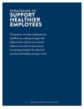 S T R AT E G I E S T O
SUPPORT
HEALTHIER
EMPLOYEES
18 ESTABLISHING A WORKPLACE WELLNESS INITIATIVE
Companies can help employees be
healthier by making changes that
help workers reduce commercial
tobacco use and increase access
to and opportunities for physical
activity and healthy eating at work.
 