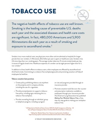 TOBACCO USE
The negative health effects of tobacco use are well known.
Smoking is the leading cause of preventable U.S. deaths
each year and the associated diseases and health care costs
are significant. In fact, 480,000 Americans and 5,900
Minnesotans die each year as a result of smoking and
exposure to secondhand smoke.3
Smokers incur more medical costs, see physicians more often and are admitted to hospitals for longer
periods than non-smokers. In Minnesota, $3.2 billion per year is spent on healthcare costs. Smokers miss
2.6 more days than non-smoking peers. The average smoker takes two 15 minute smoke breaks per day
in excess of regular break time. Healthcare expenses of a smoker can be eight percent higher than for a
non-smoker.4
In addition to direct health affects to tobacco users, other employees are affected by secondhand and
third hand smoke. Committing to a tobacco free workplace/grounds and promoting cessation will help all
employees be healthier.
Tobacco cessation best practices
•	 Create policy prohibiting tobacco use anywhere
on the property and in company vehicles,
including the use of e-cigarettes.
•	 Provide prompts/posters to support a tobacco-
free policy, including signs indicating this is a
tobacco-free workplace.
•	 Provide counseling through an individual, group
or telephone program, including a program
on-site and programs provided through an
insurance provider.
•	 Promote cessation tools like over-the-counter
and prescription medication available to
employees through your insurance provider.
The American Lung Association has published
Making Your Worksite Tobacco-Free, a free,
step-by-step guide to making your workplace
tobacco free.
A TOOLKIT FOR MINNESOTA EMPLOYERS 19
3
US Department of Health and Human Services (2014) The Health Consequences of Smoking – 50
Years of Progress Campaign for Tobacco-Free Kids (2015) The Toll of Tobacco in Minnesota
4 “
Making Your Worksite Tobacco Free,” American Lung Association. Available at
http://www.lung.org/local-content/minnesota/documents/worksite-wellness-toolkit.pdf
 