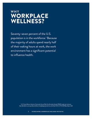 W H Y
WORKPLACE
WELLNESS?
2 ESTABLISHING A WORKPLACE WELLNESS INITIATIVE
Seventy-seven percent of the U.S.
population is in the workforce.1
Because
the majority of adults spend nearly half
of their waking hours at work, the work
environment has a significant potential
to influence health.
1
U.S. Census Bureau, American Community Survey Public Use Microdata Sample (PUMS) single-year estimates.
http://factfinder.census.gov/faces/tableservices/jsf/pages/productview.xhtml?pid=ACS_13_1YR_S2301&prodType=table
 