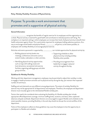 22 ESTABLISHING A WORKPLACE WELLNESS INITIATIVE
Policy: Workday Flexibility: Promotion of Physical Activity
Purpose: To provide a work environment that
promotes and is supportive of physical activity.
General Information
____________________________ recognizes the benefits of regular exercise for its employees and the organization as
a whole. Physical activity is essential for good health and contributes to individual positive well-being. The
workplace is an important setting in which employees can increase their levels of physical activity to benefit their
health and protect against illness. This is particularly important for employees holding sedentary positions. As a
way to encourage overall health and physical fitness, __________________ will permit, to the extent possible, its
employees with workday flexibility to encourage physical exercise.
Activities and events sponsored or supported by __________________ can include opportunities for physical activity by:
S A M P L E P H Y S I C A L A C T I V I T Y P O L I C Y
•	 Building physical activity breaks into
meetings, conferences and events such as
stretch-breaks, icebreakers or other activities.
•	 Identifying physical activity opportunities
such as maps with walking routes and
local attractions; recreational and exercise
facilities; organizing walking groups and other
group activities.
Guidelines for Workday Flexibility
Working with their department management, employees may be permitted to adjust their workday in order
to engage in health promotion activities such as physical activity during the day, yet maintain their expected
number of work hours.
Staffing and work demands are very different among departments. The extent of workday flexibility for
exercise may not be appropriate for all departments and employees. Therefore, the employee and department
director must mutually agree to the individualized flexible workday plan.
Factors that need to be considered when evaluating the feasibility of a flexible workday plan include
appropriate office/department coverage, minimum staffing levels, vacations, sick leave, other unplanned
absences and peak workloads. Department directors are encouraged to support flexible work schedules to the
extent possible; however, providing flexibility in the work day should not disrupt the normal workflow of the
department.
Failure of the employee to adhere to these guidelines may cause the employee to lose the opportunity to
participate in a flexible work schedule.
•	 Supporting schedules to allow
physical activity including workday
flexibility when possible.
•	 Providing encouragement from
leadership to engage in physical
activity throughout the day.
 
