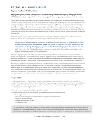 A TOOLKIT FOR MINNESOTA EMPLOYERS 23
P O T E N T I A L L I A B I L I T Y I S S U E S
Response from Public Health Law Center
Employers may face potential liabilitiy issues if employees are injured while participating in employee wellness
activities (such as walking in a neighborhood near the worksite during paid breaks, or riding employer-owned bicycles to off-site meetings).
Potential liability may arise through a claim for workers compensation or personal injury. Employer liability for a workers compensation claim is limited
because of an exception in the Minnesota law for voluntary wellness activities. Employer liability for a personal injury claim is also limited because workers
compensation is the only remedy available for an employee who is injured in a situation “arising out of or in the course of employment” and because
of the high standard that an employee would have to meet to prove a personal injury claim. For example, an employee is not required to prove that
the employer was negligent under workers compensation, but would have to prove the employer’s negligence in a personal injury case. Although the
likelihood of employer liability under either workers compensation or personal injury is small, the outcome of any claim will depend on the specific facts
of the situation. An employer who is considering adopting a wellness program should have its attorney review the specifics of the program for liability and
other legal issues.
A Minnesota employer must pay workers compensation benefits when a personal injury or death of an employee arises out of or in the course of
employment. However, the law creates a specific exception for employee wellness programs. That section states:
	 Injuries incurred while participating in voluntary recreational programs sponsored by the employer, including
health promotion programs, athletic events, parties and picnics, do not arise out of and in the course of the
employment even though the employer pays some or all of the cost of the program. This exclusion does not
apply in the event that the injured employee was ordered or assigned by the employer to participate in the
program. Minnesota Statute 176.021, subdivision 9.
Therefore, as long as participation in the wellness program is voluntary, the employer will not be required to pay workers compensation benefits, for
example, to an employee who is injured while taking a walk through the neighborhood during a paid break. Even if the employer provides a map of the
area showing a suggested route, it is unlikely that the employer would be liable if an employee were injured. The result might be different, however, if an
employee is injured while taking a “walking meeting.” In that situation, it would be more likely that the injury occurred in the course of employment.
If an employee is injured while riding an employer-owned bicycle to an off-site meeting instead of driving, the employer may have workers compensation
liability because the employee is riding the bike in the course of his or her employment. The employee is traveling to the off-site meeting for the
employer’s benefit, not the employee’s benefit. The fact that the employee had the choice to drive his or her own car and chose to use the employer’s
bicycle should not make a difference. If the employer makes the bicycles available for employees to ride as part of the wellness program unrelated to any
employment duties, any injuries that occur would be exempt from workers comp coverage. However, the employer could be liable for personal injury if it
made bicycles available to its employees that it knew to be defective and an employee were injured in an accident because of the defect.
Equipment Use
If using the treadmill at work is a voluntary wellness activity that an employee does on their own break time then liability is not assumed by the
employer. If it’s a required function of their job then it’s different. There are also other things the employer could do to minimize any potential liability.
The following information is from the bike share document from the Public Health Law Center. If employers got in the habit of doing the last three
around any equipment used it would greatly reduce any risk.
Q: How can the owner or operator of a bike share program limit its liability?
A: There are numerous ways that the owner or operator of a bike share program can limit its liability, including:
•	 Purchasing insurance
•	 Requiring users of the program to sign waivers releasing the program from liability for injuries
•	 Keeping the bikes well maintained
•	 Educating users about use of the bike
•	 Providing safety training
The Public Health Law Center provides information and technical assistance on issues related to tobacco, obesity and public health. The Public Health Law
Center does not provide legal representation or advice. This content should not be considered legal advice or a substitute for obtaining legal advice from an
attorney who can represent you. If you have specific legal questions, we recommend that you consult with an attorney familiar with the laws of your jurisdiction.
 