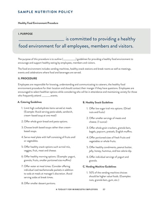 A TOOLKIT FOR MINNESOTA EMPLOYERS 27
Healthy Food Environment Procedure
I. PURPOSE
S A M P L E N U T R I T I O N P O L I C Y
_____________________________ is committed to providing a healthy
food environment for all employees, members and visitors.
The purpose of this procedure is to outline (________________) guidelines for providing a healthy food environment to
encourage and support healthy eating by employees, members and visitors.
The food environment includes vending machines, healthy snack stations and break rooms as well as meetings,
events and celebrations where food and beverages are served.
II. PROCEDURE
Employees are responsible for knowing, understanding and communicating to caterers, the healthy food
environment procedure for their location and should contact their manger if they have questions. Employees are
encouraged to select healthier options while considering who will be in attendance and maintaining variety for those
who frequently attend___________events.
A. Catering Guidelines
1.	 Limit high carbohydrate items served at meals.
(Example: Avoid serving pasta salads, sandwich,
cream-based soup at one meal)
2.	Offer whole grain bread and pasta options.
3.	Choose broth based soups rather than cream-
based soups.
4.	Serve meal plate with half consisting of fruits and/
or vegetables.
5.	Offer healthy snack options such as trail mix,
veggies, fruit, meat and cheese.
6.	Offer healthy morning options. (Example: yogurt,
granola, fruits, smaller portioned size muffins)
7.	Offer water at meal times. Consider offering
individual iced tea/lemonade packets in addition
to soda at meals at manager’s discretion. Avoid
serving sodas at break times.
8.	Offer smaller dessert portions.
B. Healthy Snack Guidelines
1.	 Offer low sugar trail mix options. (Dried
nuts and fruits)
2.	Offer smaller servings of meats and
cheese. (1 ounce)
3.	Offer whole grain crackers, granola bars,
bagels, popcorn, pretzels, English muffins.
4.	Offer portioned sizes of fresh fruits and
vegetables or whole fruits.
5.	Offer healthy condiments, peanut butter,
jelly, honey, hummus, and low calorie dip.
6.	Offer individual servings of yogurt and
granola.
C. Vending Machine Guidelines
1.	 50% of the vending machine choices
should be higher value foods. (Examples:
nuts, granola bars, gum, etc.)
 