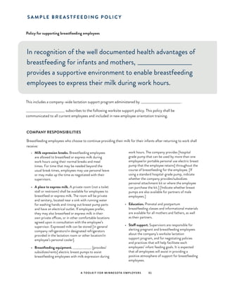 A TOOLKIT FOR MINNESOTA EMPLOYERS 31
Policy for supporting breastfeeding employees
S A M P L E B R E A S T F E E D I N G P O L I C Y
In recognition of the well documented health advantages of
breastfeeding for infants and mothers, _________________________
provides a supportive environment to enable breastfeeding
employees to express their milk during work hours.
This includes a company-wide lactation support program administered by ___________________________________.
_______________________________	subscribes to the following worksite support policy. This policy shall be
communicated to all current employees and included in new employee orientation training.
•	 Milk expression breaks. Breastfeeding employees
are allowed to breastfeed or express milk during
work hours using their normal breaks and meal
times. For time that may be needed beyond the
usual break times, employees may use personal leave
or may make up the time as negotiated with their
supervisors.
•	 A place to express milk. A private room (not a toilet
stall or restroom) shall be available for employees to
breastfeed or express milk. The room will be private
and sanitary, located near a sink with running water
for washing hands and rinsing out breast pump parts
and have an electrical outlet. If employees prefer,
they may also breastfeed or express milk in their
own private offices, or in other comfortable locations
agreed upon in consultation with the employee’s
supervisor. Expressed milk can be stored [in general
company refrigerators/in designated refrigerators
provided in the lactation room or other location/in
employee’s personal cooler].
•	 Breastfeeding equipment. _____________ [provides/
subsidizes/rents] electric breast pumps to assist
breastfeeding employees with milk expression during
work hours. The company provides [hospital
grade pump that can be used by more than one
employee/or portable personal use electric breast
pump that the employee retains] throughout the
course of breastfeeding for the employee. [If
using a standard hospital-grade pump, indicate
whether the company provides/subsidizes
personal attachment kit or where the employee
can purchase the kit.] [Indicate whether breast
pumps are also available for partners of male
employees.]
•	 Education. Prenatal and postpartum
breastfeeding classes and informational materials
are available for all mothers and fathers, as well
as their partners.
•	 Staff support. Supervisors are responsible for
alerting pregnant and breastfeeding employees
about the company’s worksite lactation
support program, and for negotiating policies
and practices that will help facilitate each
employees’ infant feeding goals. It is expected
that all employees will assist in providing a
positive atmosphere of support for breastfeeding
employees.
COMPANY RESPONSIBILITIES
Breastfeeding employees who choose to continue providing their milk for their infants after returning to work shall
receive:
 