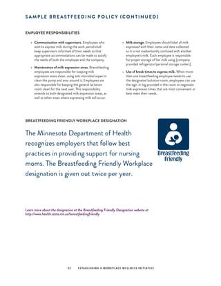 S A M P L E B R E A S T F E E D I N G P O L I C Y (C O N T I N U E D )
EMPLOYEE RESPONSIBILITIES
•	 Communication with supervisors. Employees who
wish to express milk during the work period shall
keep supervisors informed of their needs so that
appropriate accommodations can be made to satisfy
the needs of both the employee and the company.
•	 Maintenance of milk expression areas. Breastfeeding
employees are responsible for keeping milk
expression areas clean, using anti-microbial wipes to
clean the pump and area around it. Employees are
also responsible for keeping the general lactation
room clean for the next user. This responsibility
extends to both designated milk expression areas, as
well as other areas where expressing milk will occur.
•	 Milk storage. Employees should label all milk
expressed with their name and date collected
so it is not inadvertently confused with another
employee’s milk. Each employee is responsible
for proper storage of her milk using [company
provided refrigerator/personal storage coolers].
•	 Use of break times to express milk. When more
than one breastfeeding employee needs to use
the designated lactation room, employees can use
the sign-in log provided in the room to negotiate
milk expression times that are most convenient or
best meet their needs.
BREASTFEEDING FRIENDLY WORKPLACE DESIGNATION
The Minnesota Department of Health
recognizes employers that follow best
practices in providing support for nursing
moms. The Breastfeeding Friendly Workplace
designation is given out twice per year.
Learn more about the designation at the Breastfeeding Friendly Designation website at
http://www.health.state.mn.us/breastfeedingfriendly
32 ESTABLISHING A WORKPLACE WELLNESS INITIATIVE
 