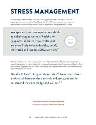 STRESS MANAGEMENT
Stress management refers to the comprehensive way people meet the demands of life. It’s a
key component in overall health and well-being. Mental health issues such as stress, anxiety and
depression are common, and are routinely listed as top concerns in employee health surveys.
34 ESTABLISHING A WORKPLACE WELLNESS INITIATIVE
8
http://www.who.int/occupational_health/publications/pwh3rev.pdf
9
http://www.who.int/occupational_health/publications/pwh3rev.pdf
Workplace stress is recognized worldwide
as a challenge to workers’ health and
happiness. Workers who are stressed
are more likely to be unhealthy, poorly
motivated and less productive at work.8
When the healthy choice is available, people are more likely to feel better. Workplaces can play a role in
supporting employees by making it easier for employees to seek resources and receive mental health referral
and treatment. Employers may also benefit from looking at the organizational culture and learn about what
impacts employees’ stress level.
The World Health Organization states “Stress results from
a mismatch between the demands and pressures on the
person and their knowledge and skill set.” 9
 