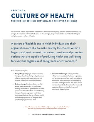 C R E AT I N G A
CULTURE OF HEALTH
T H E E N G I N E B E H I N D S U S TA I N A B L E B E H AV I O R C H A N G E
The Statewide Health Improvement Partnership (SHIP) focuses on policy, systems and environmental (PSE)
changes. If workplace wellness efforts focus on PSE changes, they will provide the foundation that helps a
workplace create a culture of health.
A culture of health is one in which individuals and their
organizations are able to make healthy life choices within a
larger social environment that values, provides and promotes
options that are capable of producing health and well-being
for everyone regardless of background or environment.2
Here are a few examples:
•	 Policy change: Employer adopts a tobacco-
free grounds policy, which greatly influences
tobacco users to make a quit attempt and
protects others from secondhand smoke.
•	 Systems change: Employer begins to offer
annual health assessment to employees,
allowing employees to get a baseline on their
personal health and reaffirm or make healthy
lifestyle changes. Aggregate health data
becomes available so that an effective health
promotion program can be designed with
specific employee needs in mind.
•	 Environmental change: Employer makes
refrigeration available so fruits and vegetables
can be properly stored and easily accessible to
employees, or the employer includes healthy
choices in vending machines that meet certain
nutritional standards. This allows for increased
support and opportunities for improved
nutrition in the workplace.
2
Robert Wood Johnson Foundation. RWJF’s model for advancing a culture of health. Available at
http://www.rwjf.org/en/blogs/culture-of-health/2013/05/about culture ofhea.html
6 ESTABLISHING A WORKPLACE WELLNESS INITIATIVE
 