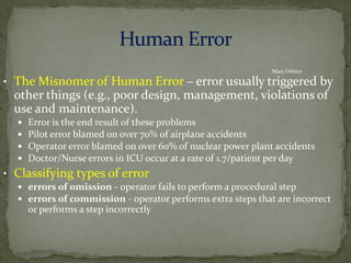 • The Misnomer of Human Error – error usually triggered by
other things (e.g., poor design, management, violations of
use and maintenance).
 Error is the end result of these problems
 Pilot error blamed on over 70% of airplane accidents
 Operator error blamed on over 60% of nuclear power plant accidents
 Doctor/Nurse errors in ICU occur at a rate of 1.7/patient per day
• Classifying types of error
 errors of omission - operator fails to perform a procedural step
 errors of commission - operator performs extra steps that are incorrect
or performs a step incorrectly
Mars Orbiter
 