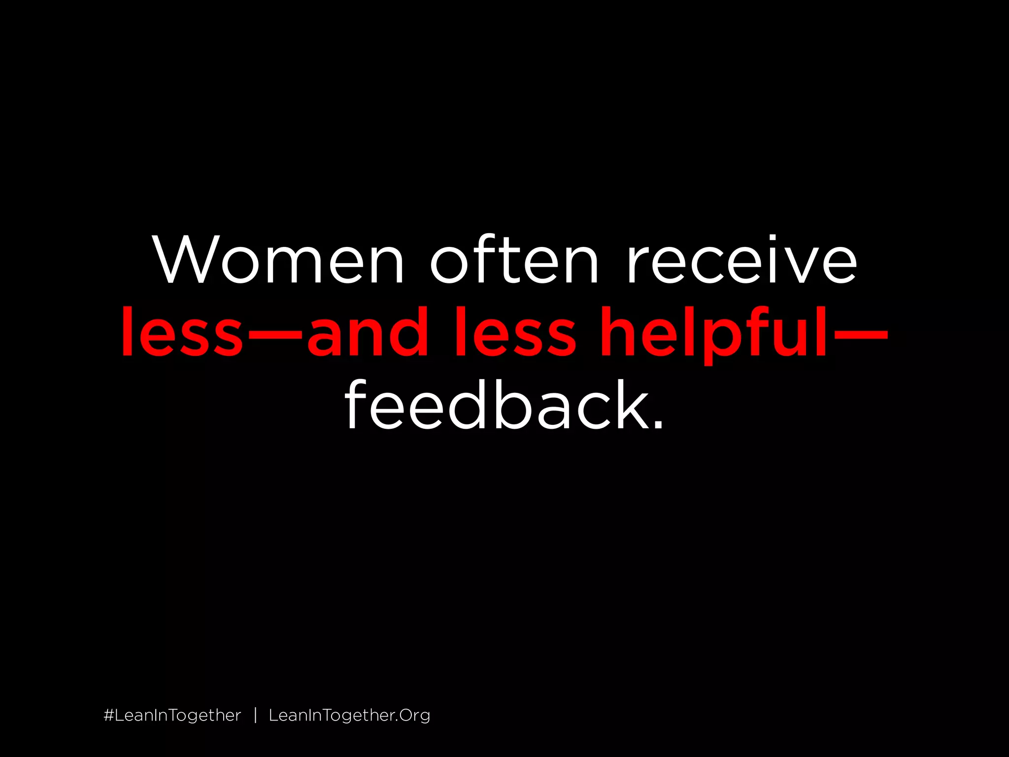 #LeanInTogether | LeanInTogether.Org
SOLUTION
5 GIVE WOMEN DIRECT FEEDBACK
While men get specific recommendations for improving their
performance, women hear more generic feedback that&rsquo;s harder to
act on, such as &ldquo;Good job&rdquo; or &ldquo;You need more presence in
meetings.&rdquo;
12
Unfortunately, this lack of input slows women down;
it&rsquo;s hard to build skills and advance if you don&rsquo;t know what to do.
Find opportunities to give your female coworkers specific input for
improving their performance. Whenever possible, share your
feedback live and in the moment, when it&rsquo;s most effective. Treat
feedback from others as a gift and solicit it often&mdash;not only will you
benefit from the input, you&rsquo;ll set a great example to the women
around you.
SITUATION
 