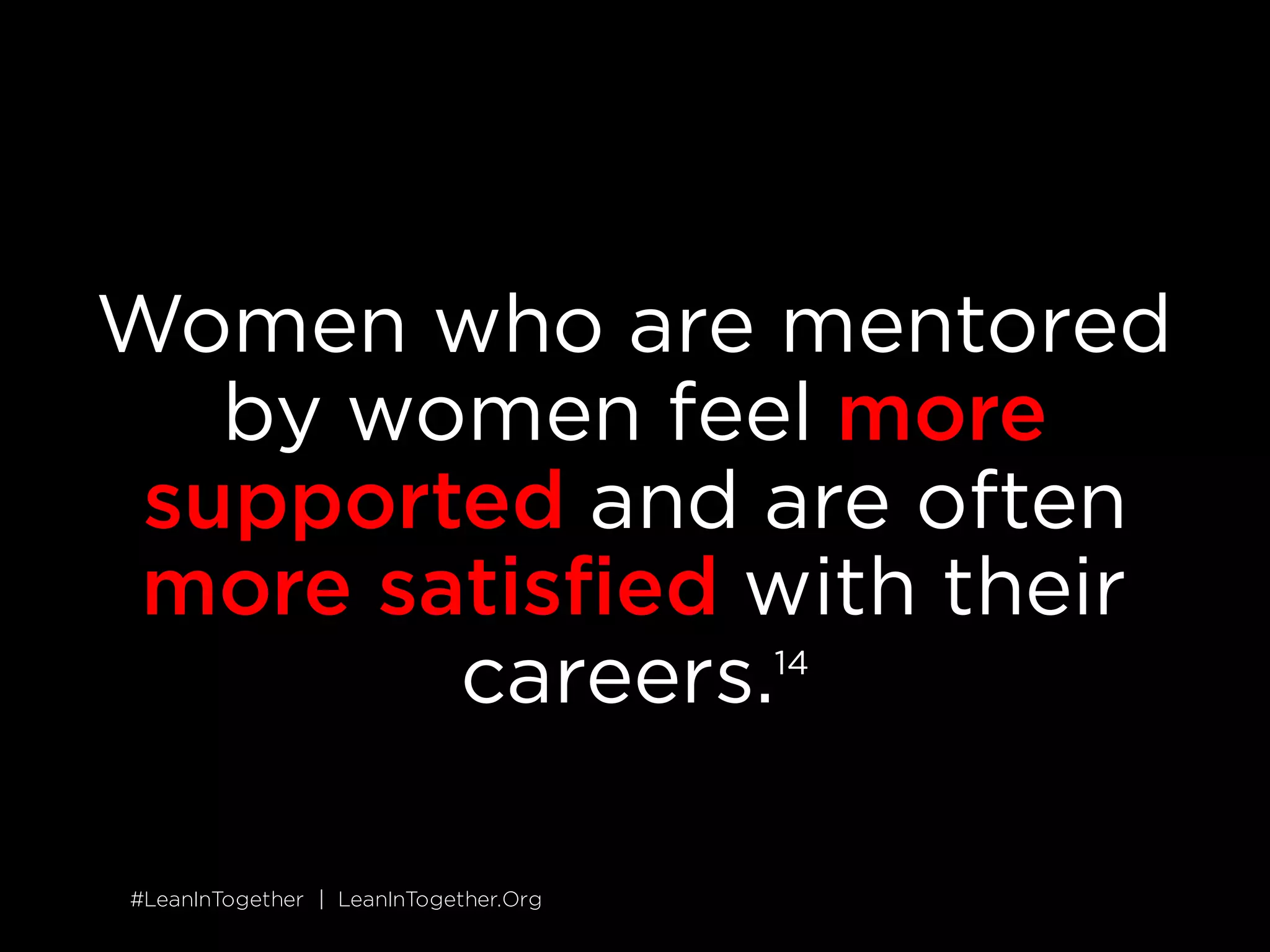#LeanInTogether | LeanInTogether.Org
SOLUTION
6 MENTOR AND SPONSOR OTHER WOMEN
Mentorship and sponsorship are key drivers of success, but
unfortunately women often miss out. Women are less likely to have
mentors who advocate for and promote them, and this type of
sponsorship is ultimately what opens doors and creates
opportunities.
14
Commit the time and energy to mentor another woman. If you&rsquo;re
early in your career, don&rsquo;t underestimate the value of your input&mdash;
you may have just been through what a woman starting out is
experiencing. If you&rsquo;re more senior, go beyond offering advice and
use your influence to advocate for your mentee.
SITUATION
 