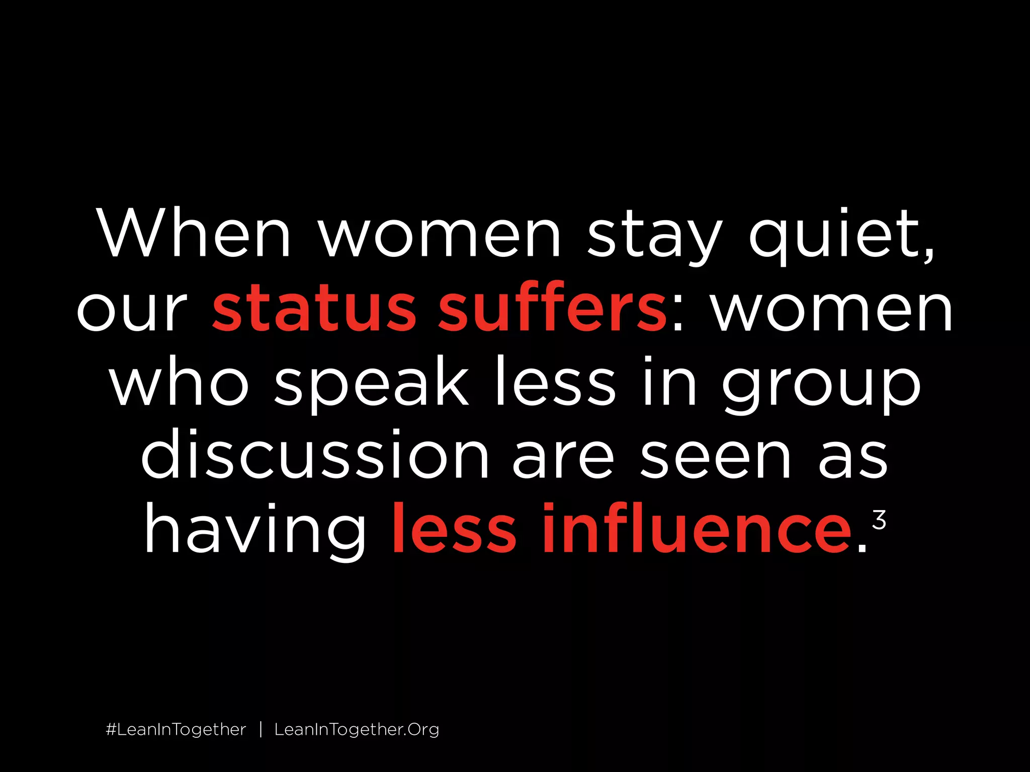 #LeanInTogether | LeanInTogether.Org#LeanInTogether | LeanInTogether.Org
When women stay quiet,
our status suffers: women
who speak less in group
discussion are seen as
having less influence.1
 