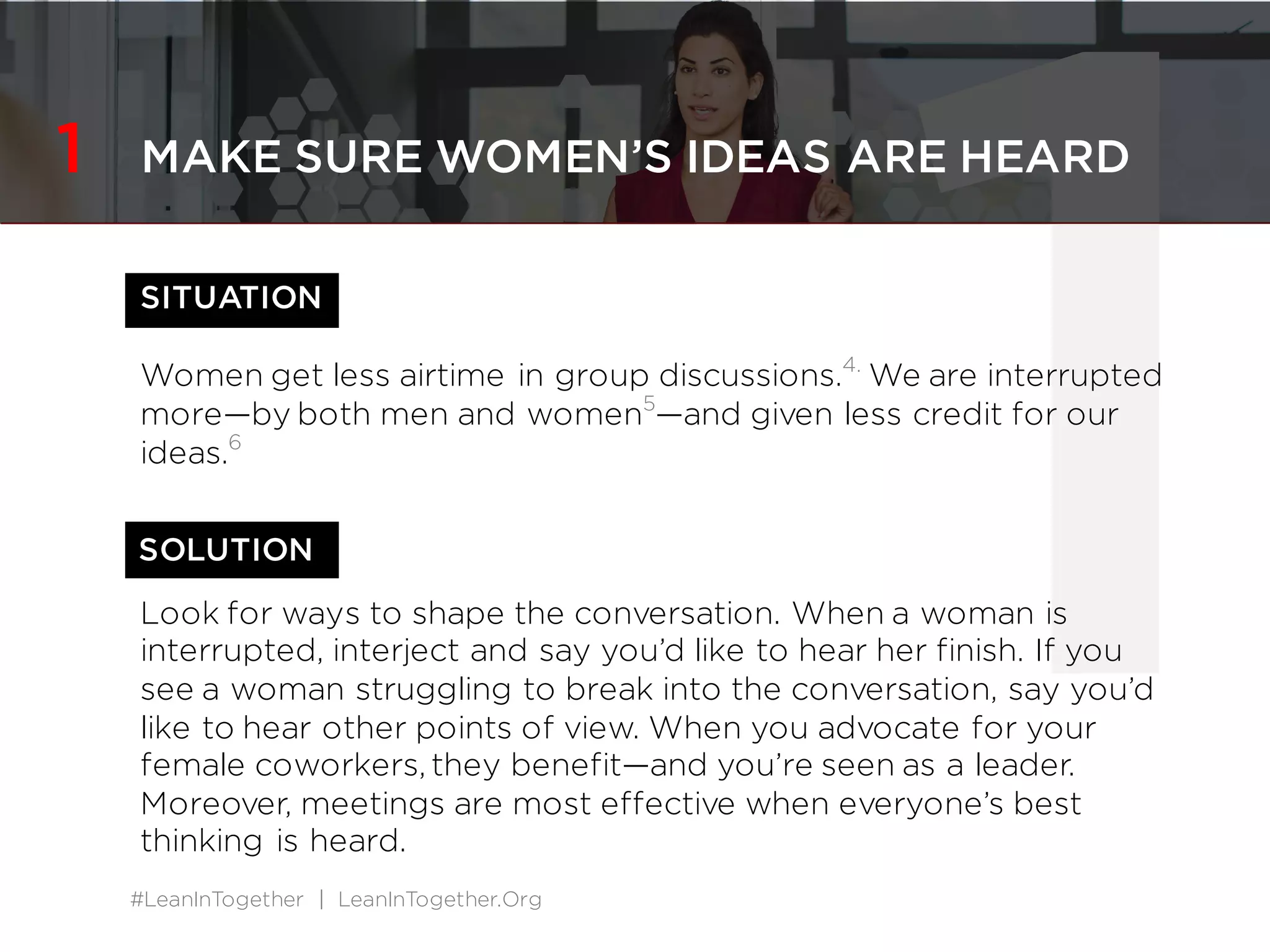 #LeanInTogether | LeanInTogether.Org
1SITUATION
Women get less airtime in group discussions.2.
We are interrupted
more&mdash;by both men and women3
&mdash;and given less credit for our
ideas.4
Look for ways to shape the conversation. When a woman is
interrupted, interject and say you&rsquo;d like to hear her finish. If you
see a woman struggling to break into the conversation, say you&rsquo;d
like to hear other points of view. When you advocate for your
female coworkers, they benefit&mdash;and you&rsquo;re seen as a leader.
Moreover, meetings are most effective when everyone&rsquo;s best
thinking is heard.
SOLUTION
1 MAKE SURE WOMEN&rsquo;S IDEAS ARE HEARD
 