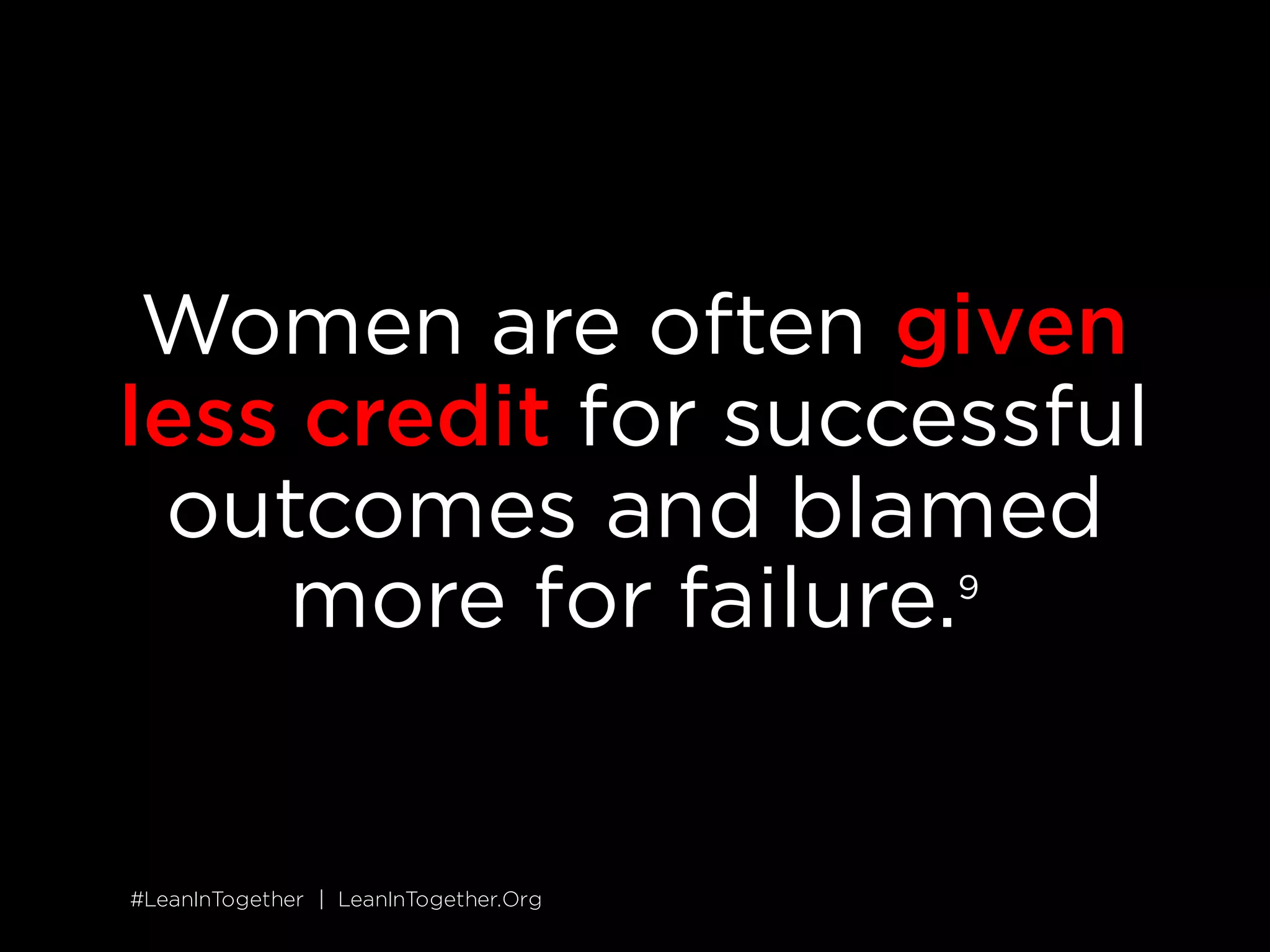 #LeanInTogether | LeanInTogether.Org
SITUATION
SOLUTION
3 CELEBRATE WOMEN'S ACCOMPLISHMENTS
Women are often given less credit for successful outcomes and
blamed more for failure.
8
Conversely, when women celebrate our own
accomplishments, we are often penalized for self-promotion.
9
As a
result of these dynamics, women&rsquo;s contributions can go unnoticed.
Look for opportunities to celebrate women&rsquo;s accomplishments, and
point out when women are being blamed unfairly for mistakes.
Better yet, get together with a group of women and agree to
celebrate one another&rsquo;s successes whenever possible. Although
women are often penalized for promoting ourselves, you can lift up
other women and they can do the same for you.
 