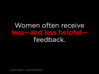 #LeanInTogether | LeanInTogether.Org
SOLUTION
5 GIVE WOMEN DIRECT FEEDBACK
While men get specific recommendations for improving their
performance, women hear more generic feedback that’s harder to
act on, such as “Good job” or “You need more presence in
meetings.”
12
Unfortunately, this lack of input slows women down;
it’s hard to build skills and advance if you don’t know what to do.
Find opportunities to give your female coworkers specific input for
improving their performance. Whenever possible, share your
feedback live and in the moment, when it’s most effective. Treat
feedback from others as a gift and solicit it often—not only will you
benefit from the input, you’ll set a great example to the women
around you.
SITUATION
 