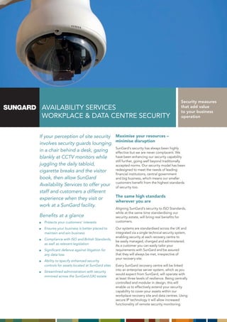 Security measures
 AVAILABILITY SERVICES                                                                          that add value
                                                                                                to your business
 WORKPLACE & DATA CENTRE SECURITY                                                               operation



If your perception of site security              Maximise your resources –
                                                 minimise disruption
involves security guards lounging
                                                 SunGard’s security has always been highly
in a chair behind a desk, gazing                 effective but we are never complacent. We
blankly at CCTV monitors while                   have been enhancing our security capability
                                                 still further, going well beyond traditionally
juggling the daily tabloid,                      accepted norms. Our security model has been
cigarette breaks and the visitor                 redesigned to meet the needs of leading
                                                 financial institutions, central government
book, then allow SunGard                         and big business, which means our smaller
                                                 customers benefit from the highest standards
Availability Services to offer your              of security too.
staff and customers a different
                                                 The same high standards
experience when they visit or
                                                 wherever you are
work at a SunGard facility.
                                                 Aligning SunGard’s security to ISO Standards,
                                                 while at the same time standardising our
Benefits at a glance                             security estate, will bring real benefits for
  Protects your customers’ interests             customers.

  Ensures your business is better placed to      Our systems are standardised across the UK and
  maintain and win business                      integrated via a single technical security system,
                                                 enabling security at each recovery centre to
  Compliance with ISO and British Standards,
                                                 be easily managed, changed and administered.
  as well as relevant legislation
                                                 As a customer you can easily tailor your
  Significant defence against litigation for     requirements with SunGard and be assured
  any data loss                                  that they will always be met, irrespective of
                                                 your recovery site.
  Ability to specify enhanced security
  controls for assets located at SunGard sites   Every SunGard recovery centre will be linked
                                                 into an enterprise server system, which as you
  Streamlined administration with security
                                                 would expect from SunGard, will operate with
  mirrored across the SunGard (UK) estate.
                                                 at least three levels of resilience. Being centrally
                                                 controlled and modular in design, this will
                                                 enable us to effectively extend your security
                                                 capability to cover your assets within our
                                                 workplace recovery site and data centres. Using
                                                 secure IP technology it will allow increased
                                                 functionality of remote security monitoring.
 