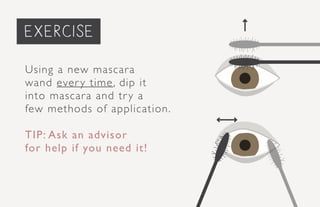 priming the face...
Using a new mascara
wand every time, dip it
into mascara and try a
few methods of application.
TIP: Ask an advisor
for help if you need it!
exercise
 