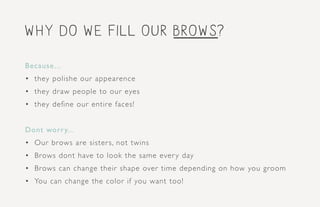 why do we fill our brows?
Because...
•	 they polishe our appearence
•	 they draw people to our eyes
•	 they define our entire faces!
Dont worry...
•	 Our brows are sisters, not twins
•	 Brows dont have to look the same every day
•	 Brows can change their shape over time depending on how you groom
•	 You can change the color if you want too!
 