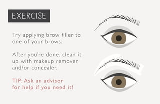 priming the face...
Try applying brow filler to
one of your brows.
After you’re done, clean it
up with makeup remover
and/or concealer.
TIP: Ask an advisor
for help if you need it!
exercise
 