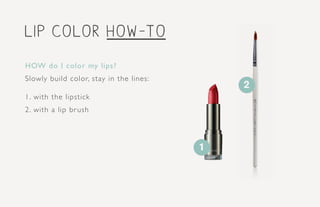 HOW do I color my lips?
Slowly build color, stay in the lines:
1. with the lipstick
2. with a lip brush
1
2
lip color how-to
 