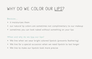 why do we color our lips?
Because...
•	 it moisturizes them
•	 our natural lip colors are sometimes not complimentary to our makeup
•	 sometimes you can look naked without something on your lips
When and why do we line our lips?
•	 We line when we wear bright colored lipstick (prevents feathering)
•	 We line for a special occassion when we need lipstick to last longer
•	 We line to make our lipstick look more precise
 