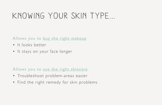 Knowing your skin type...
Allows you to buy the right makeup
•	 It looks better
•	 It stays on your face longer
Allows you to use the right skincare
•	 Troubleshoot problem-areas easier
•	 Find the right remedy for skin problems
 