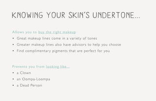 Knowing your skin’s undertone...
Allows you to buy the right makeup
•	 Great makeup lines come in a variety of tones
•	 Greater makeup lines also have advisors to help you choose
•	 Find complimentary pigments that are perfect for you
Prevents you from looking like...
•	 a Clown
•	 an Oompa-Loompa
•	 a Dead Person
 
