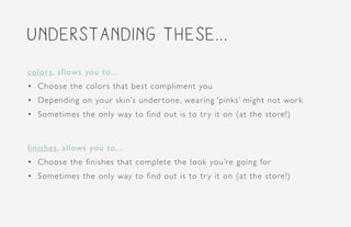 understanding these...
colors, allows you to...
•	 Choose the colors that best compliment you
•	 Depending on your skin’s under tone, wearing ‘pinks’ might not work
•	 Sometimes the only way to find out is to try it on (at the store!)
finishes, allows you to...
•	 Choose the finishes that complete the look you’re going for
•	 Sometimes the only way to find out is to try it on (at the store!)
 