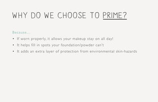 why do we choose to prime?
Because...
•	 If worn properly, it allows your makeup stay on all day!
•	 It helps fill in spots your foundation/powder can’t
•	 It adds an extra layer of protection from environmental skin-hazards
 
