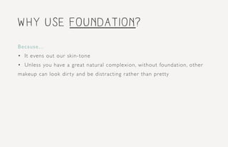 Why use foundation?
Because...
•	 It evens out our skin-tone
•	 Unless you have a great natural complexion, without foundation, other
makeup can look dir ty and be distracting rather than pretty
 